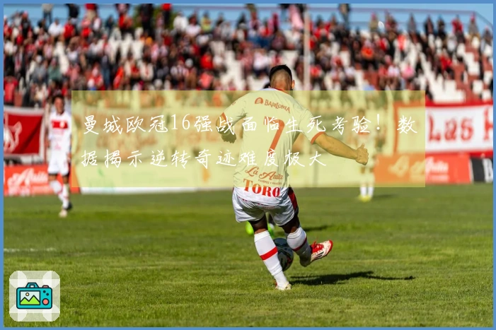 曼城欧冠16强战面临生死考验！数据揭示逆转奇迹难度极大