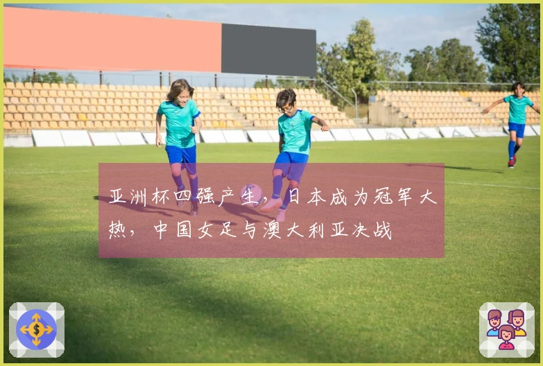 亚洲杯四强产生，日本成为冠军大热，中国女足与澳大利亚决战