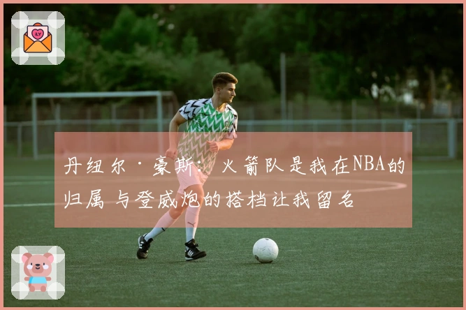 丹纽尔·豪斯：火箭队是我在NBA的归属 与登威炮的搭档让我留名