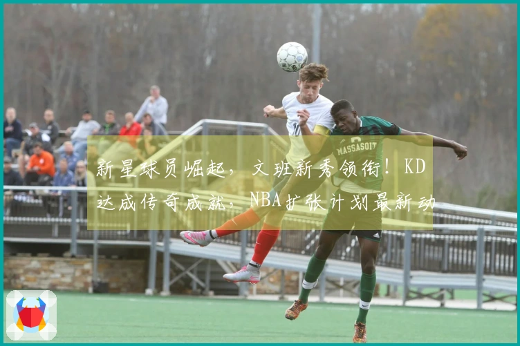 新星球员崛起，文班新秀领衔！KD达成传奇成就，NBA扩张计划最新动态