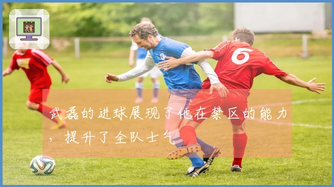 武磊的进球展现了他在禁区的能力，提升了全队士气