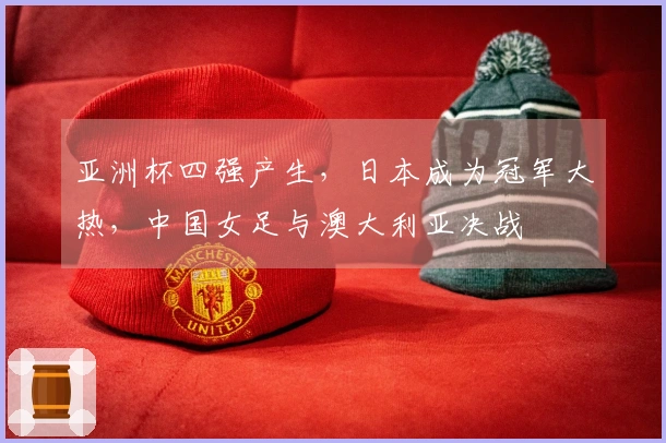 亚洲杯四强产生，日本成为冠军大热，中国女足与澳大利亚决战