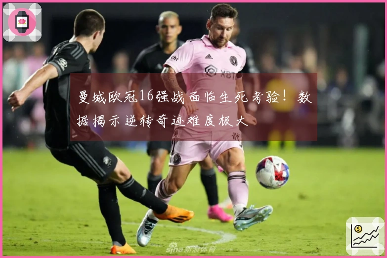 曼城欧冠16强战面临生死考验！数据揭示逆转奇迹难度极大