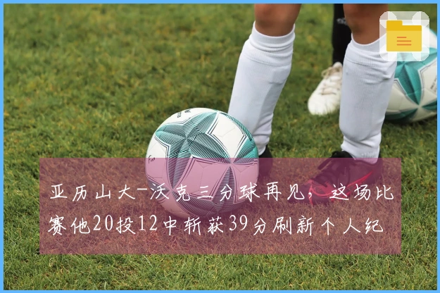 亚历山大-沃克三分球再见，这场比赛他20投12中斩获39分刷新个人纪录