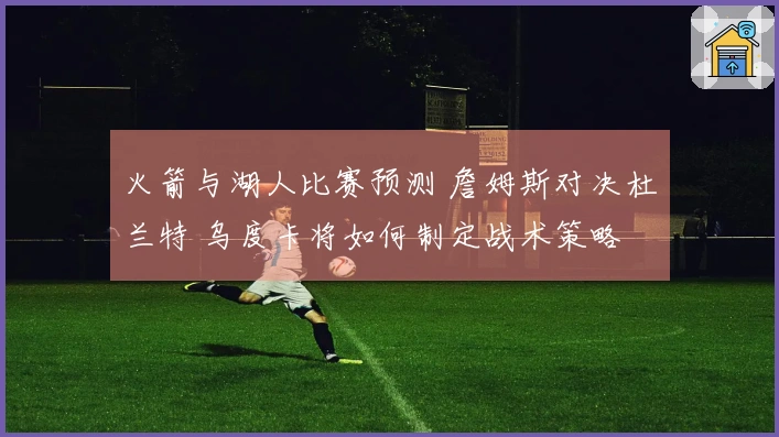 火箭与湖人比赛预测 詹姆斯对决杜兰特 乌度卡将如何制定战术策略