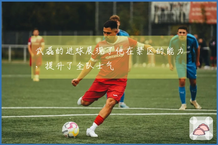 武磊的进球展现了他在禁区的能力，提升了全队士气